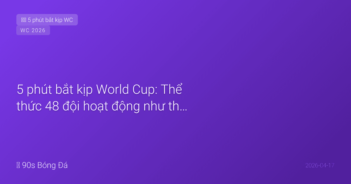 5 phút bắt kịp World Cup: Thể thức 48 đội hoạt động như thế nào?