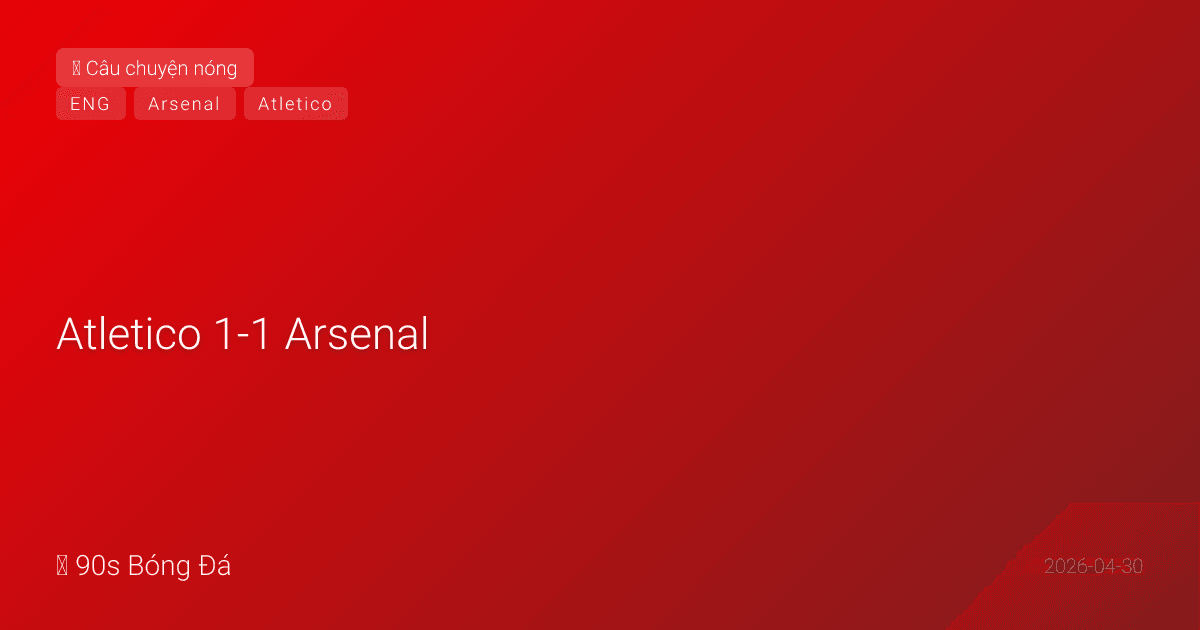 30/04: Atletico 1-1 Arsenal — 10 điểm nóng từ trận bán kết nghẹt thở và đầy tranh cãi
