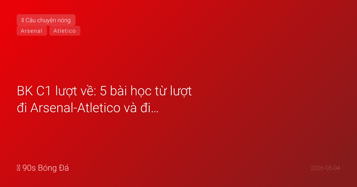 BK C1 lượt về: 5 bài học từ lượt đi Arsenal-Atletico và điều chờ đợi đêm mai — Oblak, penalty, và cuộc chiến tâm lý