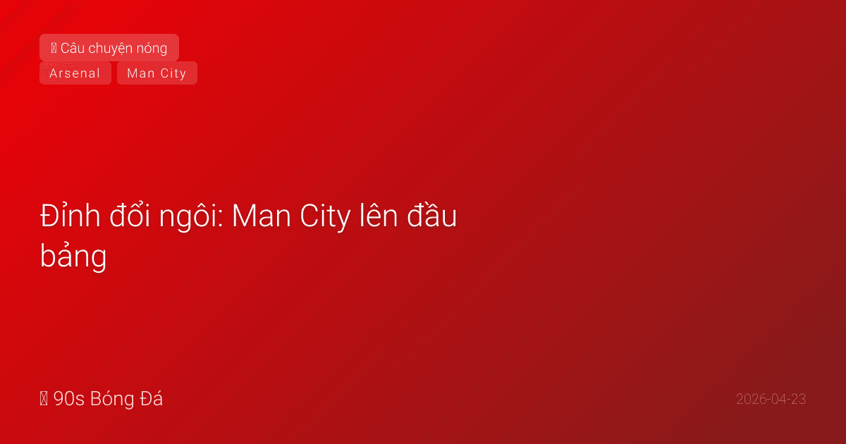 Đỉnh đổi ngôi: Man City lên đầu bảng — Arsenal và nỗi đau 22 năm chưa dứt