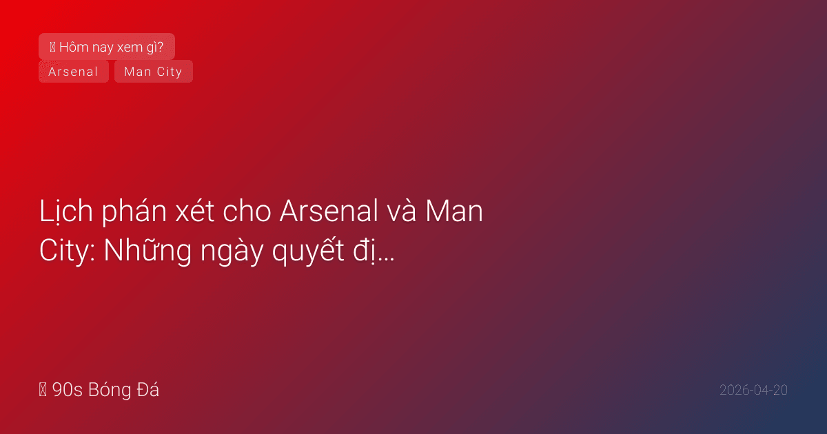 Lịch phán xét cho Arsenal và Man City: Những ngày quyết định sắp tới