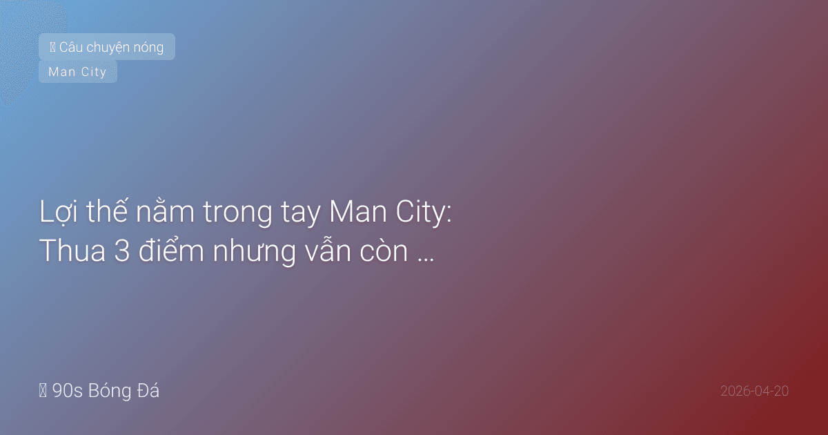 Lợi thế nằm trong tay Man City: Thua 3 điểm nhưng vẫn còn 1 trận chưa đấu và hiệu số chỉ cách 1 bàn