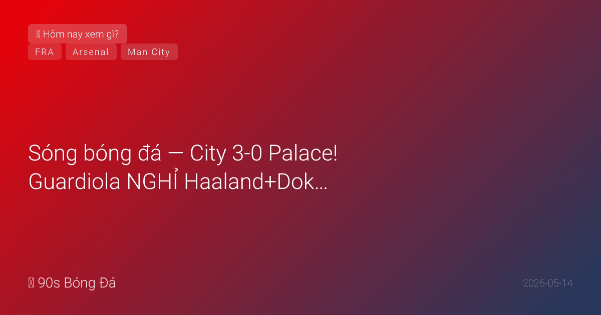 14/05: Sóng bóng đá — City 3-0 Palace! Guardiola NGHỈ Haaland+Doku vẫn thắng đậm — Foden tỏa sáng. Cuộc đua VĐ rút còn 2 điểm! Pháp công bố WC đội hình chiều nay. Arsenal vs Burnley CN — VĐ?