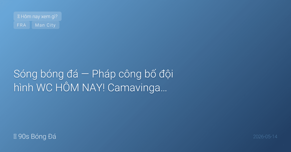 14/05: Sóng bóng đá — Pháp công bố đội hình WC HÔM NAY! Camavinga vào hay ra? Ben White xác nhận hết mùa. City vs Palace đêm qua — cuộc đua VĐ có còn sống? Ngày mai 5 đội công bố WC cùng lúc