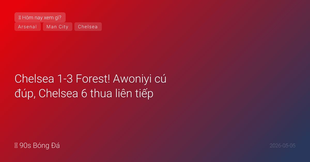 05/05: Tin 6 giờ qua — Chelsea 1-3 Forest! Awoniyi cú đúp, Chelsea 6 thua liên tiếp, Forest chắc trụ hạng. Đêm nay: City vs Everton 02:00, ngày mai Arsenal vs Atletico
