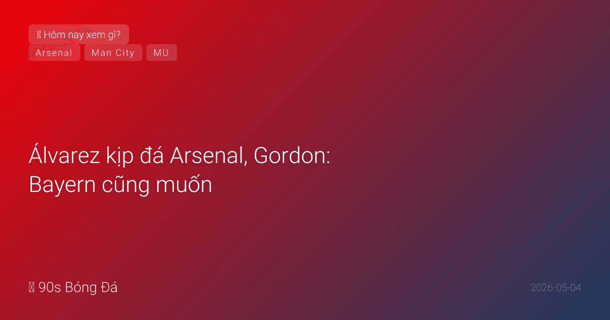 04/05: Tin 6 giờ qua — Álvarez kịp đá Arsenal, Gordon: Bayern cũng muốn, đêm nay Chelsea-Forest & City-Everton, ngày mai BK C1