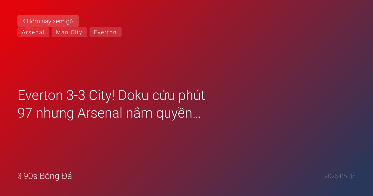 05/05: Tin 6 giờ qua — Everton 3-3 City! Doku cứu phút 97 nhưng Arsenal nắm quyền vô địch. Đêm nay: Arsenal vs Atletico BK C1