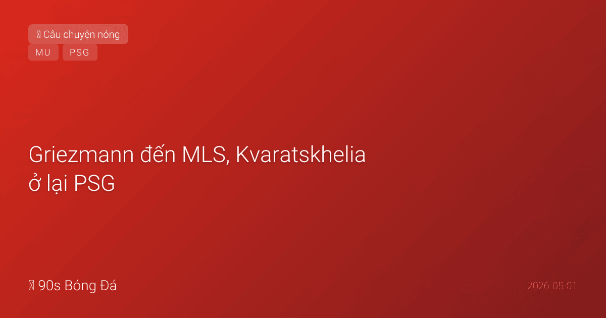 01/05: Tin 6 giờ qua — Griezmann đến MLS, Kvaratskhelia ở lại PSG, MU nhắm Koopmeiners €30M, Salah sắp công bố bến đỗ