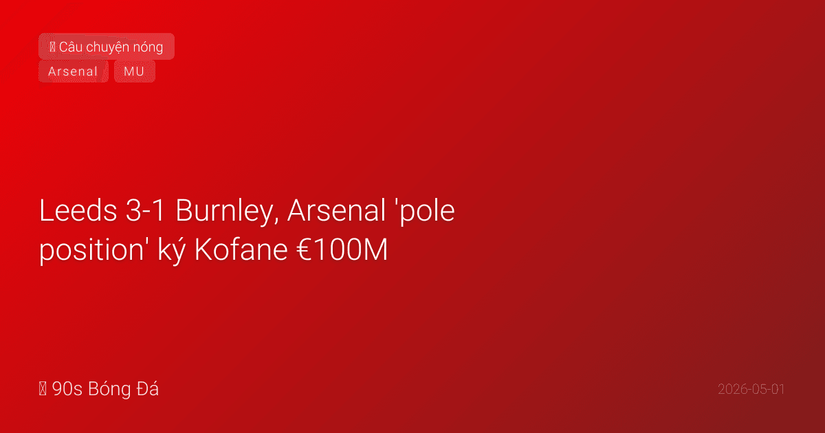 01/05: Tin 6 giờ qua — Leeds 3-1 Burnley, Arsenal 'pole position' ký Kofane €100M, Tonali muốn đến Emirates, Glazer mua đội cricket