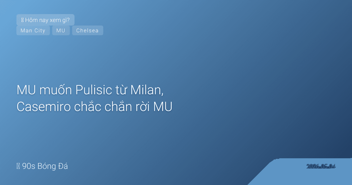 04/05: Tin 6 giờ qua — MU muốn Pulisic từ Milan, Casemiro chắc chắn rời MU, đêm nay Chelsea-Forest 21:00 & City-Everton 02:00