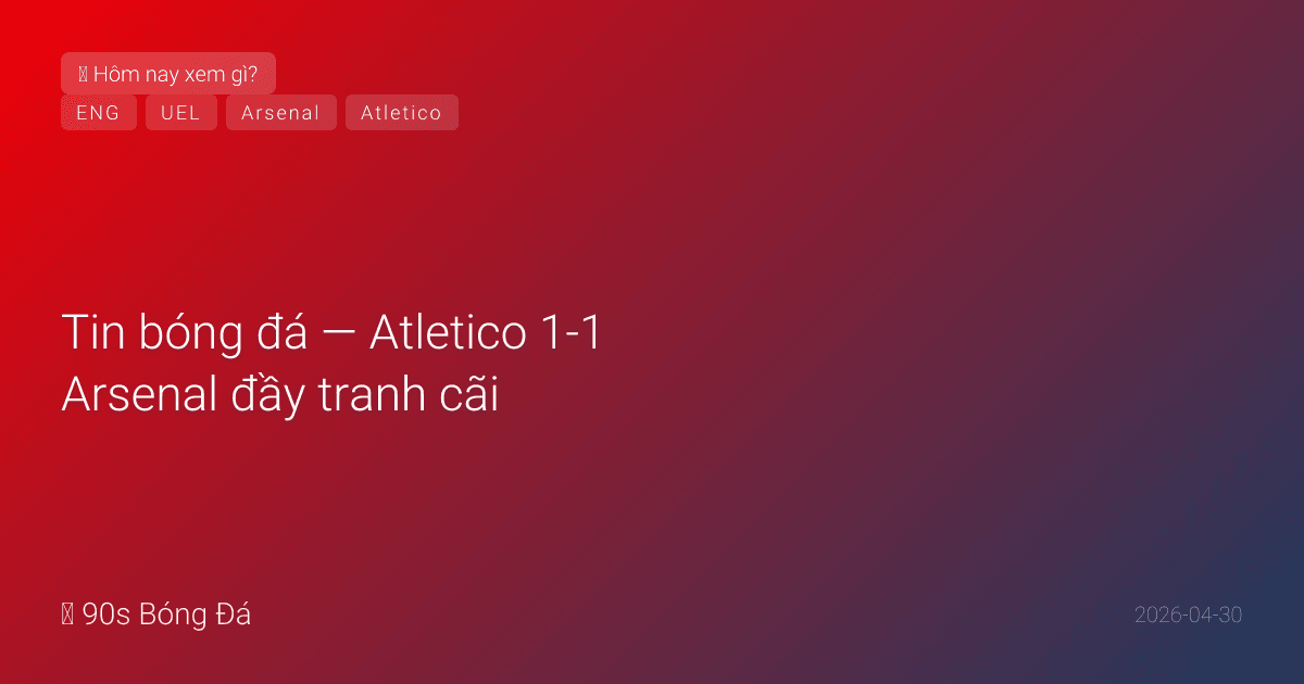 30/04: Tin bóng đá — Atletico 1-1 Arsenal đầy tranh cãi, Europa League BK đêm nay, nghỉ lễ xem gì?